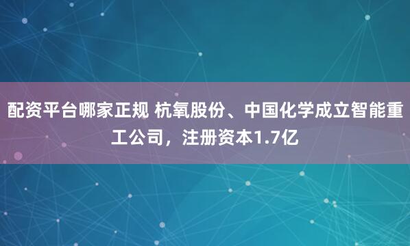 配资平台哪家正规 杭氧股份、中国化学成立智能重工公司，注册资本1.7亿