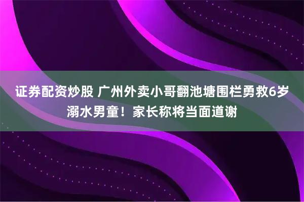 证券配资炒股 广州外卖小哥翻池塘围栏勇救6岁溺水男童！家长称将当面道谢