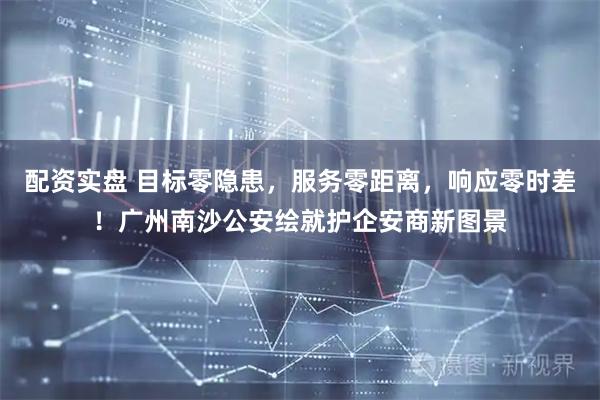 配资实盘 目标零隐患，服务零距离，响应零时差！广州南沙公安绘就护企安商新图景