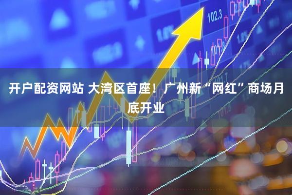 开户配资网站 大湾区首座！广州新“网红”商场月底开业