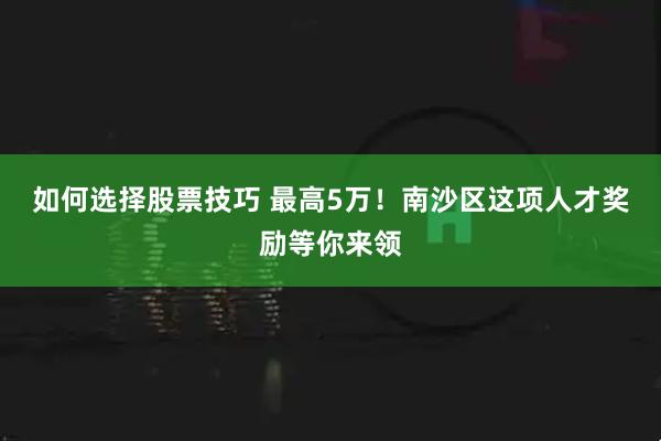 如何选择股票技巧 最高5万！南沙区这项人才奖励等你来领