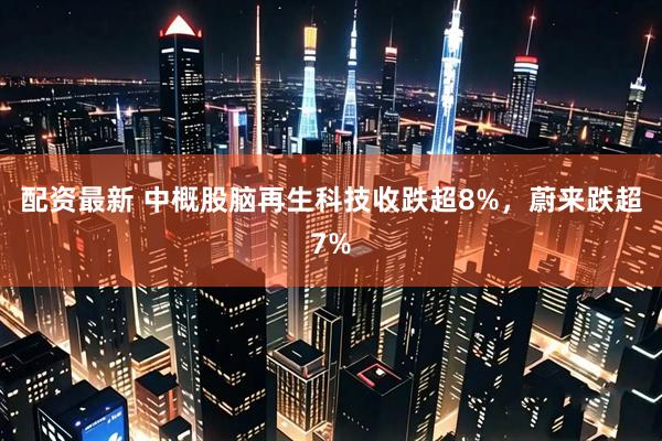 配资最新 中概股脑再生科技收跌超8%，蔚来跌超7%