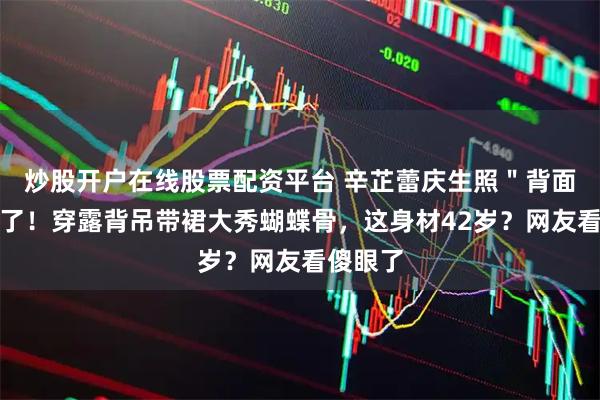 炒股开户在线股票配资平台 辛芷蕾庆生照＂背面杀＂绝了！穿露背吊带裙大秀蝴蝶骨，这身材42岁？网友看傻眼了