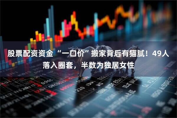 股票配资资金 “一口价”搬家背后有猫腻！49人落入圈套，半数为独居女性