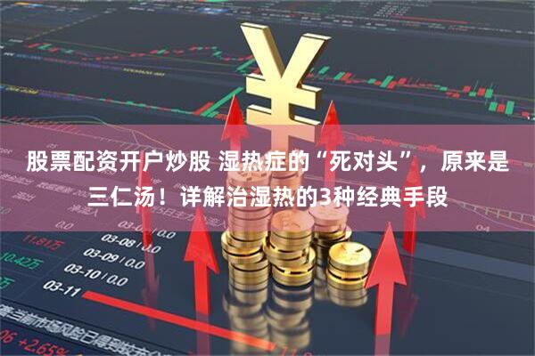 股票配资开户炒股 湿热症的“死对头”，原来是三仁汤！详解治湿热的3种经典手段